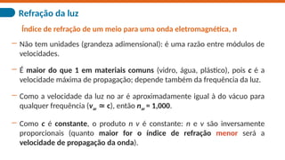 Refração da luz
Índice de refração de um meio para uma onda eletromagnética, n
― Não tem unidades (grandeza adimensional): é uma razão entre módulos de
velocidades.
― É maior do que 1 em materiais comuns (vidro, água, plástico), pois c é a
velocidade máxima de propagação; depende também da frequência da luz.
― Como a velocidade da luz no ar é aproximadamente igual à do vácuo para
qualquer frequência (var c
≃ ), então nar = 1,000.
― Como c é constante, o produto n v é constante: n e v são inversamente
proporcionais (quanto maior for o índice de refração menor será a
velocidade de propagação da onda).
 