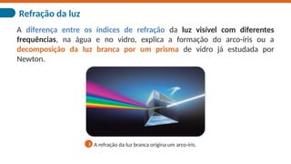 Refração da luz
A diferença entre os índices de refração da luz visível com diferentes
frequências, na água e no vidro, explica a formação do arco-íris ou a
decomposição da luz branca por um prisma de vidro já estudada por
Newton.
A refração da luz branca origina um arco-íris.
3
 