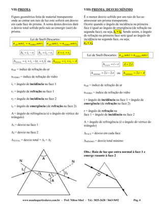 www.nsaulasparticulares.com.br – Prof. Nilton Sihel – Tel.: 3825-2628 / 3663-5692 Pág. 4
VII) PRISMA
Figura geométrica feita de material transparente
onde ao entrar um raio de luz este sofrerá um desvio
em cada face do prisma. A soma destes desvios dará
o desvio total sofrido pelo raio ao emergir (sair) do
prisma.
Lei de Snell-Descartes:
11 .. rsennisenn VIDROAR  22 .. rsennisenn VIDROAR 
111 ri  222 ri  21 rrA 
)( 2121 rriiTOTAL  ou AiiTOTAL  21
nAR = índice de refração do ar
nVIDRO = índice de refração do vidro
i1 = ângulo de incidência na face 1
r1 = ângulo de refração na face 1
r2 = ângulo de incidência na face 2
i2 = ângulo de emergência (de refração na face 2)
A = ângulo de refringência (é o ângulo do vértice do
triângulo)
1 = desvio na face 1
2 = desvio na face 2
TOTAL = desvio total = 1 + 2
VIII) PRISMA: DESVIO MÍNIMO
É o menor desvio sofrido por um raio de luz ao
atravessar um prisma transparente.
Ocorre quando o ângulo de incidência na primeira
face é igual ao ângulo de emergência (de refração na
segunda face), ou seja, i1 = i2. Sendo assim, o ângulo
de refração na primeira face será igual ao ângulo de
incidência na segunda face, ou seja,
r1 = r2.
Lei de Snell-Descartes: rsennisenn VIDROAR .. 
riFACE  rA .2
riMÍNIMO
.2.2  ou AiMÍNIMO
 .2
nAR = índice de refração do ar
nVIDRO = índice de refração do vidro
i = ângulo de incidência na face 1 = ângulo de
emergência (de refração na face 2)
r = ângulo de refração na
face 1 = ângulo de incidência na face 2
A = ângulo de refringência (é o ângulo do vértice do
triângulo)
FACE = desvio em cada face
MÍNIMO = desvio total mínimo
Obs.: Raio de luz que entra normal à face 1 e
emerge rasante à face 2
 