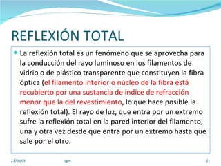 REFLEXIÓN TOTAL La reflexión total es un fenómeno que se aprovecha para la conducción del rayo luminoso en los filamentos de vidrio o de plástico transparente que constituyen la fibra óptica ( el filamento interior o núcleo de la fibra está recubierto por una sustancia de índice de refracción menor que la del revestimiento , lo que hace posible la reflexión total). El rayo de luz, que entra por un extremo sufre la reflexión total en la pared interior del filamento, una y otra vez desde que entra por un extremo hasta que sale por el otro. 23/08/09 cgm 