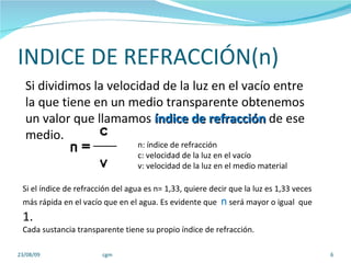 INDICE DE REFRACCIÓN(n) 23/08/09 cgm Si el índice de refracción del agua es n= 1,33, quiere decir que la luz es 1,33 veces más rápida en el vacío que en el agua. Es evidente que  n  será mayor o igual  que  1. Cada sustancia transparente tiene su propio índice de refracción. Si dividimos la velocidad de la luz en el vacío entre la que tiene en un medio transparente obtenemos un valor que llamamos  índice de refracción  de ese medio. n: índice de refracción c: velocidad de la luz en el vacío v: velocidad de la luz en el medio material  