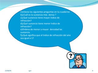 23/08/09 cgm Contesta las siguientes preguntas en tu cuaderno:  ¿Cuál es la sustancia más  densa ? ¿Qué sustancia tiene mayor índice de refracción? ¿Qué sustancia tiene menor índice de refracción? Ordena de menor a mayor  densidad las sustancia.  ¿Qué significa que el índice de refracción del aire sea igual a 1? 