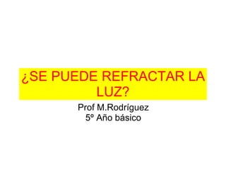¿SE PUEDE REFRACTAR LA LUZ? Prof M.Rodríguez 5º Año básico 