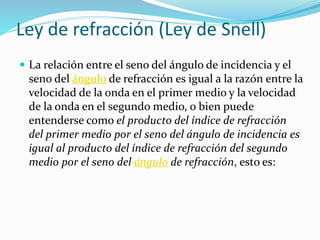 Ley de refracción (Ley de Snell)
 La relación entre el seno del ángulo de incidencia y el
seno del ángulo de refracción es igual a la razón entre la
velocidad de la onda en el primer medio y la velocidad
de la onda en el segundo medio, o bien puede
entenderse como el producto del índice de refracción
del primer medio por el seno del ángulo de incidencia es
igual al producto del índice de refracción del segundo
medio por el seno del ángulo de refracción, esto es:
 