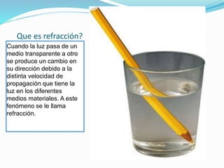 Que es refracción?
Cuando la luz pasa de un
medio transparente a otro
se produce un cambio en
su dirección debido a la
distinta velocidad de
propagación que tiene la
luz en los diferentes
medios materiales. A este
fenómeno se le llama
refracción.
 