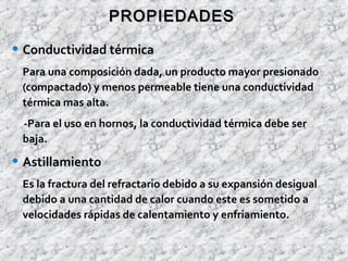 • Conductividad térmica
Para una composición dada, un producto mayor presionado
(compactado) y menos permeable tiene una conductividad
térmica mas alta.
-Para el uso en hornos, la conductividad térmica debe ser
baja.
• Astillamiento
Es la fractura del refractario debido a su expansión desigual
debido a una cantidad de calor cuando este es sometido a
velocidades rápidas de calentamiento y enfriamiento.
PROPIEDADESPROPIEDADES
 