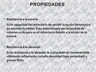 • Resistencia a la escoria
Es la capacidad del refractario de resistir la acción destructiva
de escorias fundidas. Esta determinada por la perdida de
volumen o de peso en el refractario debido a la acción de la
escoria.
• Resistencia a la abrasión
Es la resistencia a la abrasión la cual puede ser incrementada
utilizando refractarios con alta densidad (baja porosidad) y
granos finos.
PROPIEDADESPROPIEDADES
 