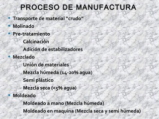 • Transporte de material “crudo”
• Molinado
• Pre-tratamiento
Calcinación
Adición de estabilizadores
• Mezclado
Unión de materiales
Mezcla húmeda (14-20% agua)
Semi plástico
Mezcla seca (<5% agua)
• Moldeado
Moldeado a mano (Mezcla húmeda)
Moldeado en maquina (Mezcla seca y semi húmeda)
PROCESO DE MANUFACTURAPROCESO DE MANUFACTURA
 