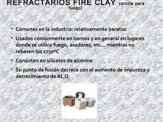 • Comunes en la industria: relativamente baratos
• Usados comúnmente en hornos y en general en lugares
donde se utilice fuego, asadores, etc… mientras no
rebasen los 1750ºC
• Consisten en silicatos de alúmina
• Su punto de fusión decrece con el aumento de impureza y
decrecimiento de AL2O3
REFRACTARIOS FIRE CLAYREFRACTARIOS FIRE CLAY (arcilla para(arcilla para
fuego)fuego)
 