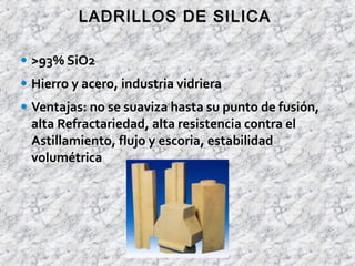• >93% SiO2
• Hierro y acero, industria vidriera
• Ventajas: no se suaviza hasta su punto de fusión,
alta Refractariedad, alta resistencia contra el
Astillamiento, flujo y escoria, estabilidad
volumétrica
LADRILLOS DE SILICALADRILLOS DE SILICA
 