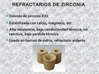 • Dióxido de zirconio ZrO2
• Estabilizada con calcio, magnesio, etc.
• Alta resistencia, baja conductividad térmica, no
reactivo, baja perdida térmica
• Usado en hornos de vidrio, refractario aislante
REFRACTARIOS DE ZIRCONIAREFRACTARIOS DE ZIRCONIA
 
