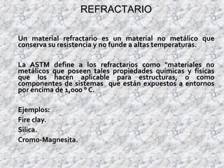 REFRACTARIOREFRACTARIO
Un material refractario es un material no metálico que
conserva su resistencia y no funde a altas temperaturas.
La ASTM define a los refractarios como "materiales no
metálicos que poseen tales propiedades químicas y físicas
que los hacen aplicable para estructuras, o como
componentes de sistemas que están expuestos a entornos
por encima de 1,000 ° C.
Ejemplos:
Fire clay.
Silica.
Cromo-Magnesita.
 