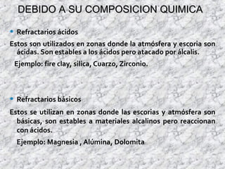 DEBIDO A SU COMPOSICION QUIMICADEBIDO A SU COMPOSICION QUIMICA
• Refractarios ácidos
Estos son utilizados en zonas donde la atmósfera y escoria son
ácidas. Son estables a los ácidos pero atacado por álcalis.
Ejemplo: fire clay, silica, Cuarzo, Zirconio.
• Refractarios básicos
Estos se utilizan en zonas donde las escorias y atmósfera son
básicas, son estables a materiales alcalinos pero reaccionan
con ácidos.
Ejemplo: Magnesia , Alúmina, Dolomita
 