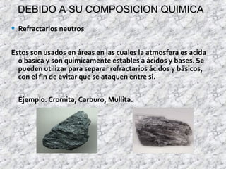 DEBIDO A SU COMPOSICION QUIMICADEBIDO A SU COMPOSICION QUIMICA
• Refractarios neutros
Estos son usados en áreas en las cuales la atmosfera es acida
o básica y son químicamente estables a ácidos y bases. Se
pueden utilizar para separar refractarios ácidos y básicos,
con el fin de evitar que se ataquen entre si.
Ejemplo. Cromita, Carburo, Mullita.
 