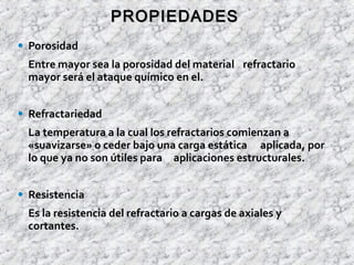 • Porosidad
Entre mayor sea la porosidad del material refractario
mayor será el ataque químico en el.
• Refractariedad
La temperatura a la cual los refractarios comienzan a
«suavizarse» o ceder bajo una carga estática aplicada, por
lo que ya no son útiles para aplicaciones estructurales.
• Resistencia
Es la resistencia del refractario a cargas de axiales y
cortantes.
PROPIEDADESPROPIEDADES
 