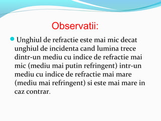 Observatii:
Unghiul de refractie este mai mic decat
unghiul de incidenta cand lumina trece
dintr-un mediu cu indice de refractie mai
mic (mediu mai putin refringent) intr-un
mediu cu indice de refractie mai mare
(mediu mai refringent) si este mai mare in
caz contrar.
 