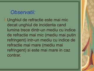 Observatii:
Unghiul de refractie este mai mic
decat unghiul de incidenta cand
lumina trece dintr-un mediu cu indice
de refractie mai mic (mediu mai putin
refringent) intr-un mediu cu indice de
refractie mai mare (mediu mai
refringent) si este mai mare in caz
contrar.
 