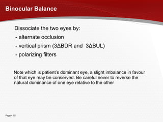 Binocular Balance Dissociate the two eyes by: - alternate occlusion - vertical prism (3 Δ BDR and  3 Δ BUL) - polarizing filters Note which is patient’s dominant eye, a slight imbalance in favour of that eye may be conserved. Be careful never to reverse the natural dominance of one eye relative to the other 