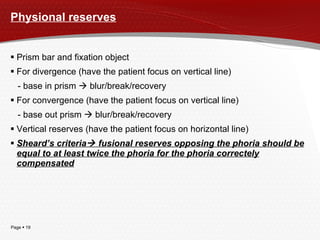 Physional reserves Prism bar and fixation object For divergence (have the patient focus on vertical line) - base in prism    blur/break/recovery For convergence (have the patient focus on vertical line) - base out prism    blur/break/recovery Vertical reserves (have the patient focus on horizontal line) Sheard’s criteria   fusional reserves opposing the phoria should be equal to at least twice the phoria for the phoria correctely compensated 