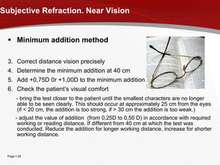 Subjective Refraction. Near Vision Minimum addition method Correct distance vision precisely Determine the minimum addition at 40 cm Add +0,75D 0r +1,00D to the minimum addition Check the patient’s visual comfort  - bring the test closer to the patient until the smallest characters are no longer able to be seen clearly. This should occur at approximately 25 cm from the eyes (if < 20 cm, the addition is too strong, if > 30 cm the addition is too weak.) - adjust the value of addition  (from 0,25D to 0,50 D) in accordance with required working or reading distance. If different from 40 cm at which the test was conducted. Reduce the addition for longer working distance, increase for shorter working distance. 