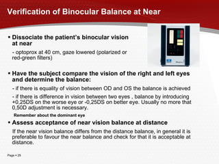 Verification of Binocular Balance at Near Have the subject compare the vision of the right and left eyes and determine the balance: - if there is equality of vision between OD and OS the balance is achieved - if there is difference in vision between two eyes , balance by introducing +0,25DS on the worse eye or -0,25DS on better eye. Usually no more that 0,50D adjustment is necessary. Remember about the dominant eye Assess acceptance of near vision balance at distance If the near vision balance differs from the distance balance, in general it is preferable to favour the near balance and check for that it is acceptable at distance. Dissociate the patient’s binocular vision at near - optoprox at 40 cm, gaze lowered (polarized or red-green filters) 