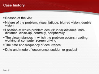 Case history Reason of the visit Nature of the problem: visual fatigue, blurred vision, double vision Location at which problem occurs: in far distance, mid-distance, close-up, centrally, peripherally The circumstances in which the problem occurs: reading, working at computer screen driving The time and frequency of occurrence Date and mode of occurrence: sudden or gradual 