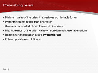 Prescribing prism Minimum value of the prism that restores comfortable fusion Prefer trial frame rather than phoropter Consider associated phoria tests and dissociated Distribute most of the prism value on non dominant eye (aberration) Remember decentration rule    P=d(cm)xF(D) Follow up visits each 0,5 year 