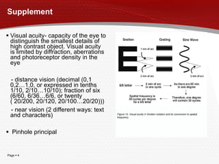 Supplement Visual acuity- capacity of the eye to distinguish the smallest details of high contrast object.  Visual acuity is limited by diffraction, aberrations and photoreceptor density in the eye  - distance vision (decimal (0,1 0,2…1,0, or expressed in tenths 1/10, 2/10…10/10); fraction of six (6/60, 6/36…6/6, or twenty ( 20/200, 20/120, 20/100…20/20))) - near vision (2 different ways: text and characters) Pinhole principal 