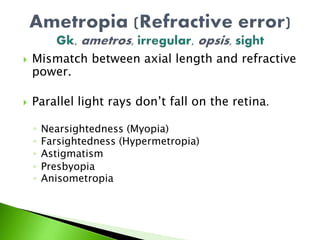  Mismatch between axial length and refractive
power.
 Parallel light rays don’t fall on the retina.
◦ Nearsightedness (Myopia)
◦ Farsightedness (Hypermetropia)
◦ Astigmatism
◦ Presbyopia
◦ Anisometropia
 