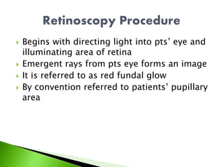  Begins with directing light into pts’ eye and
illuminating area of retina
 Emergent rays from pts eye forms an image
 It is referred to as red fundal glow
 By convention referred to patients’ pupillary
area
 