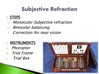  STEPS
1. Monocular Subjective refraction
2. Binocular balancing
3. Correction for near vision
 INSTRUMENTS
a. Phoropter
b. Trial Frame
c. Trial Box
 