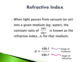  When light passes from vacuum (or air)
into a given medium (eg. water), the
constant ratio of is known as the
refractive index, n, for that medium.
r
i
sin
sin
r
i
n
sin
sin

Angle of
incidence
Angle of
refraction
 