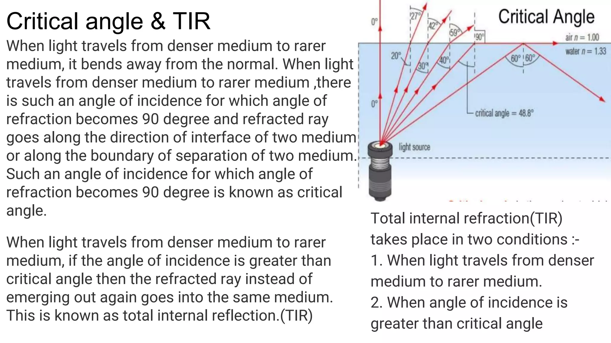 Critical angle & TIR
When light travels from denser medium to rarer
medium, it bends away from the normal. When light
travels from denser medium to rarer medium ,there
is such an angle of incidence for which angle of
refraction becomes 90 degree and refracted ray
goes along the direction of interface of two medium
or along the boundary of separation of two medium.
Such an angle of incidence for which angle of
refraction becomes 90 degree is known as critical
angle.
When light travels from denser medium to rarer
medium, if the angle of incidence is greater than
critical angle then the refracted ray instead of
emerging out again goes into the same medium.
This is known as total internal reflection.(TIR)
Total internal refraction(TIR)
takes place in two conditions :-
1. When light travels from denser
medium to rarer medium.
2. When angle of incidence is
greater than critical angle
 