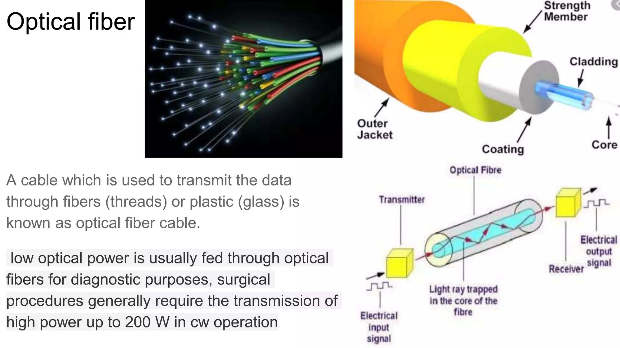 Optical fiber
A cable which is used to transmit the data
through fibers (threads) or plastic (glass) is
known as optical fiber cable.
low optical power is usually fed through optical
fibers for diagnostic purposes, surgical
procedures generally require the transmission of
high power up to 200 W in cw operation
 