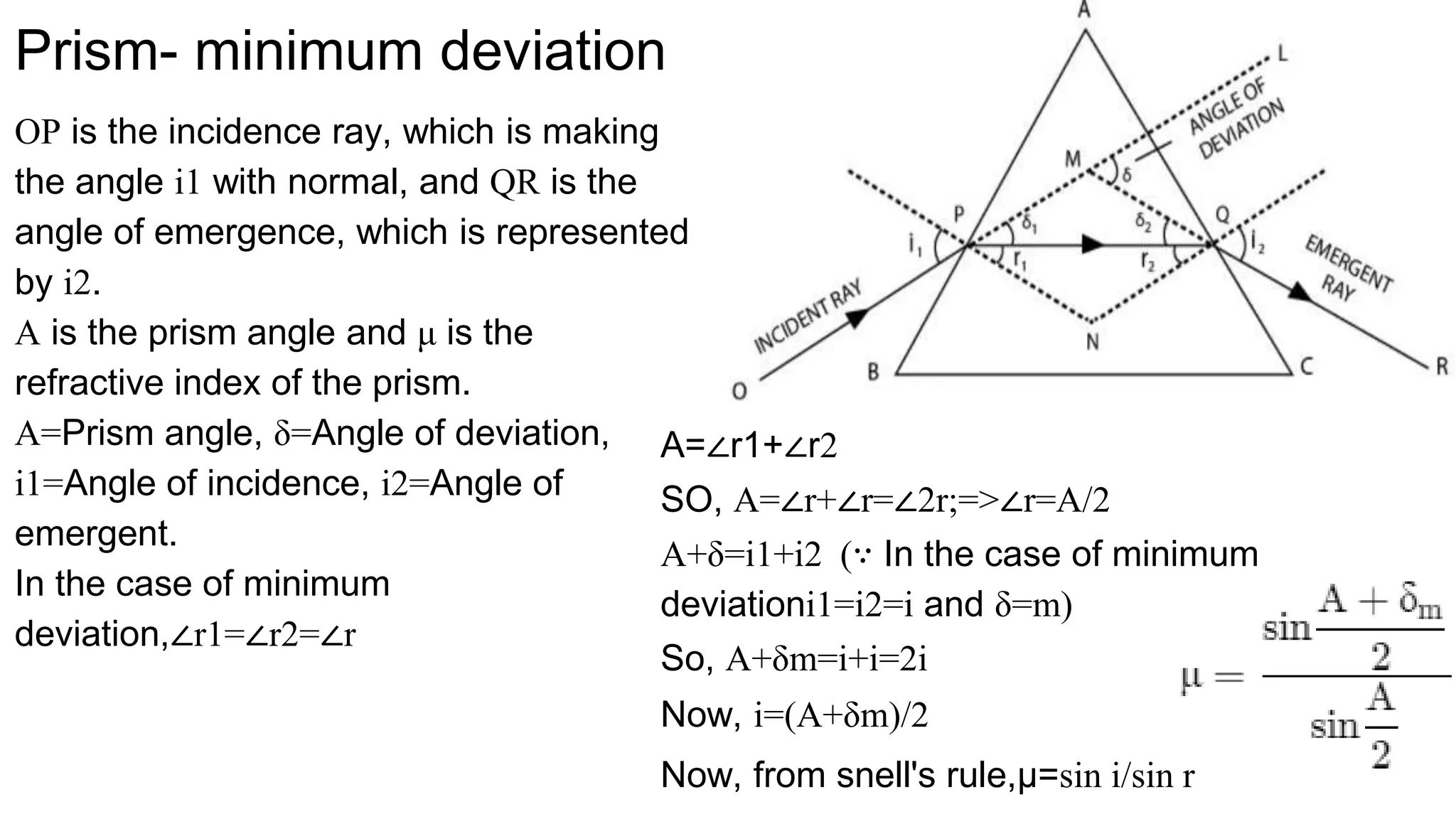 Prism- minimum deviation
OP is the incidence ray, which is making
the angle i1 with normal, and QR is the
angle of emergence, which is represented
by i2.
A is the prism angle and μ is the
refractive index of the prism.
A=Prism angle, δ=Angle of deviation,
i1=Angle of incidence, i2=Angle of
emergent.
In the case of minimum
deviation,∠r1=∠r2=∠r
A=∠r1+∠r2
SO, A=∠r+∠r=∠2r;=>∠r=A/2
A+δ=i1+i2 (∵ In the case of minimum
deviationi1=i2=i and δ=m)
So, A+δm=i+i=2i
Now, i=(A+δm)/2
Now, from snell's rule,μ=sin i/sin r
 