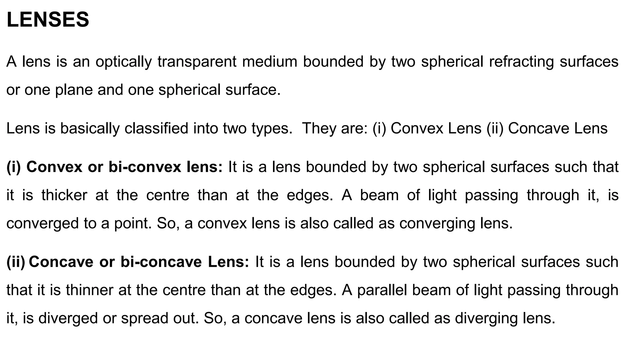 LENSES
A lens is an optically transparent medium bounded by two spherical refracting surfaces
or one plane and one spherical surface.
Lens is basically classified into two types. They are: (i) Convex Lens (ii) Concave Lens
(i) Convex or bi-convex lens: It is a lens bounded by two spherical surfaces such that
it is thicker at the centre than at the edges. A beam of light passing through it, is
converged to a point. So, a convex lens is also called as converging lens.
(ii) Concave or bi-concave Lens: It is a lens bounded by two spherical surfaces such
that it is thinner at the centre than at the edges. A parallel beam of light passing through
it, is diverged or spread out. So, a concave lens is also called as diverging lens.
 