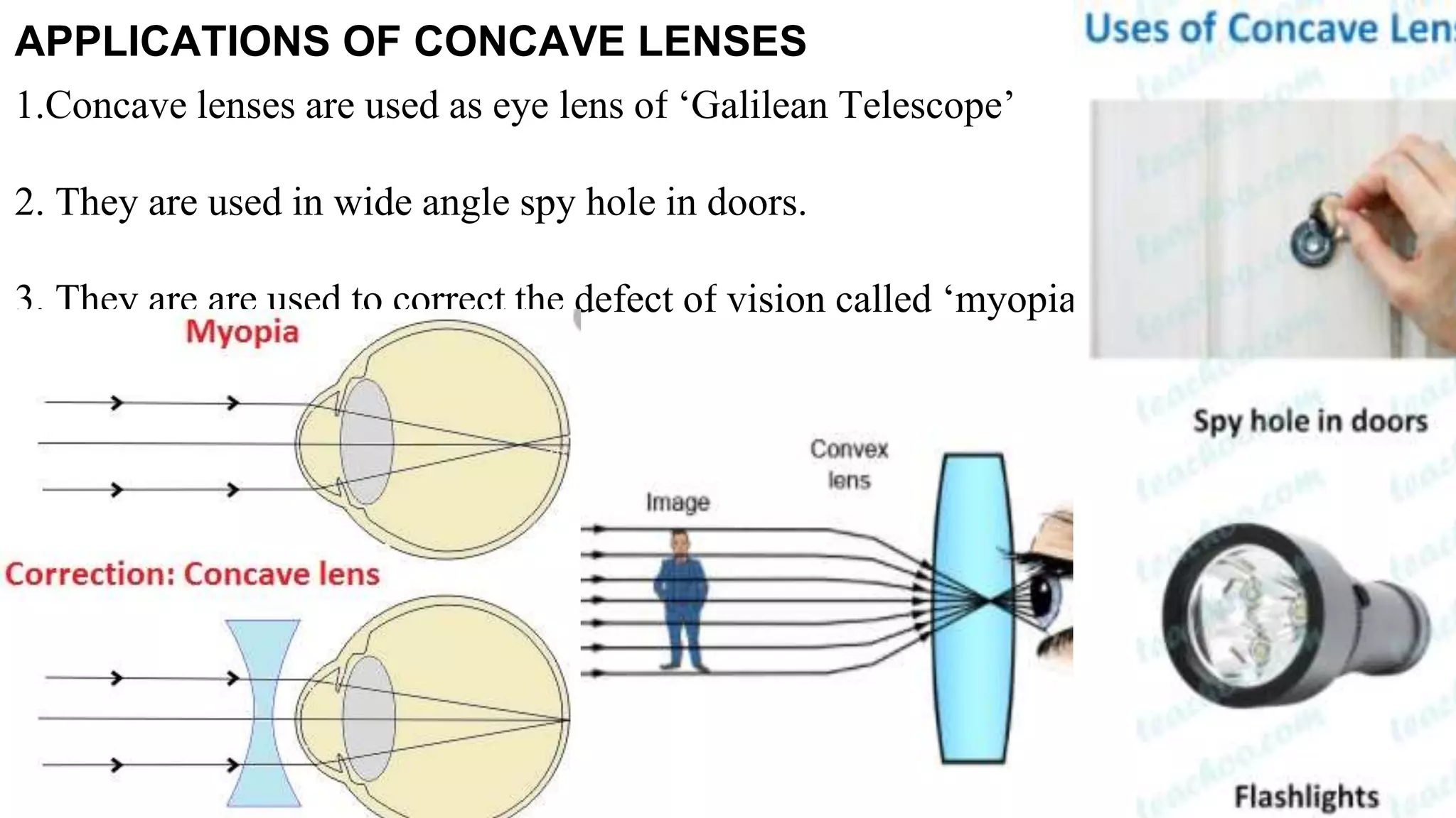 APPLICATIONS OF CONCAVE LENSES
1.Concave lenses are used as eye lens of ‘Galilean Telescope’
2. They are used in wide angle spy hole in doors.
3. They are are used to correct the defect of vision called ‘myopia’
 