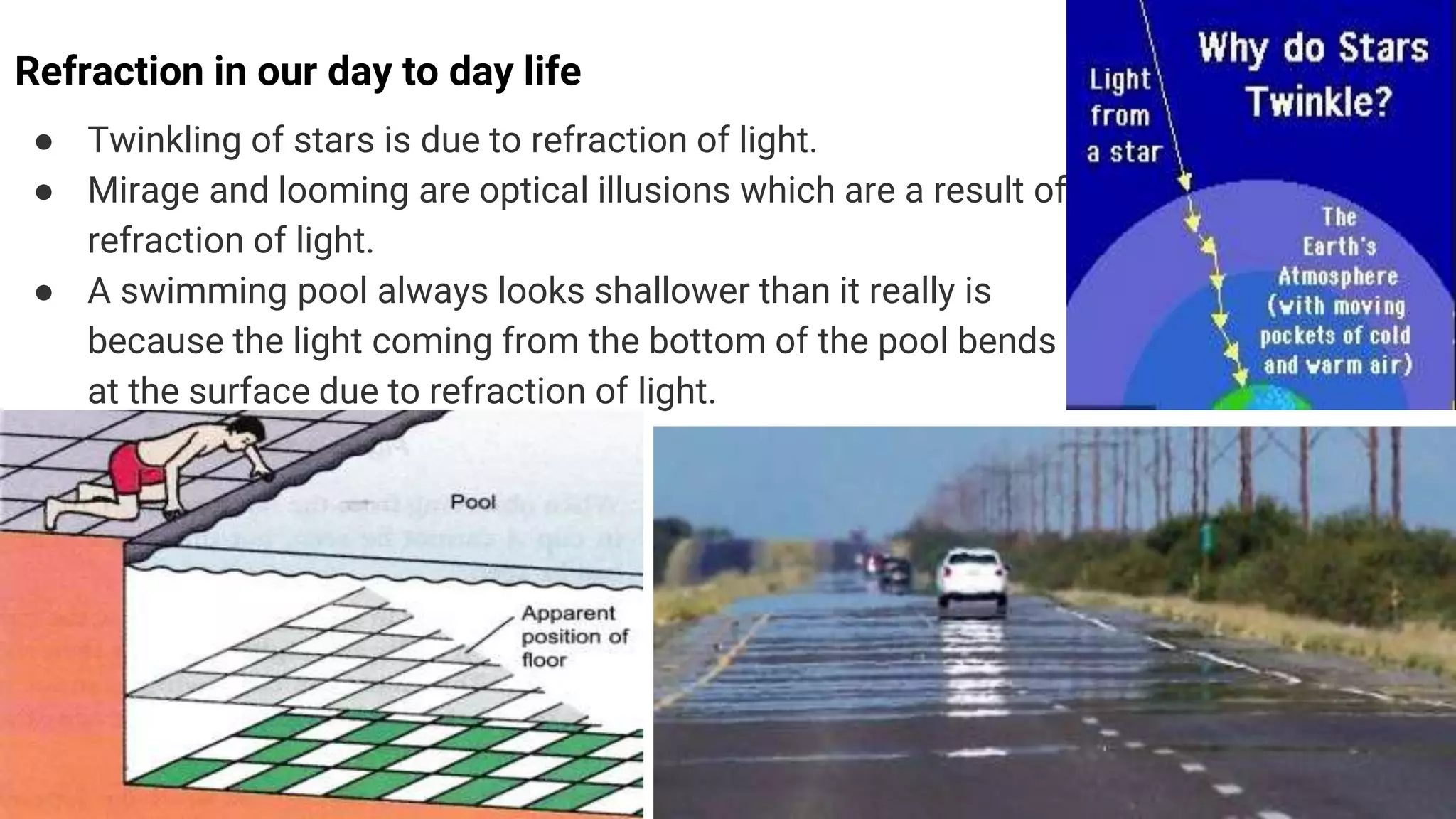 Refraction in our day to day life
● Twinkling of stars is due to refraction of light.
● Mirage and looming are optical illusions which are a result of
refraction of light.
● A swimming pool always looks shallower than it really is
because the light coming from the bottom of the pool bends
at the surface due to refraction of light.
 