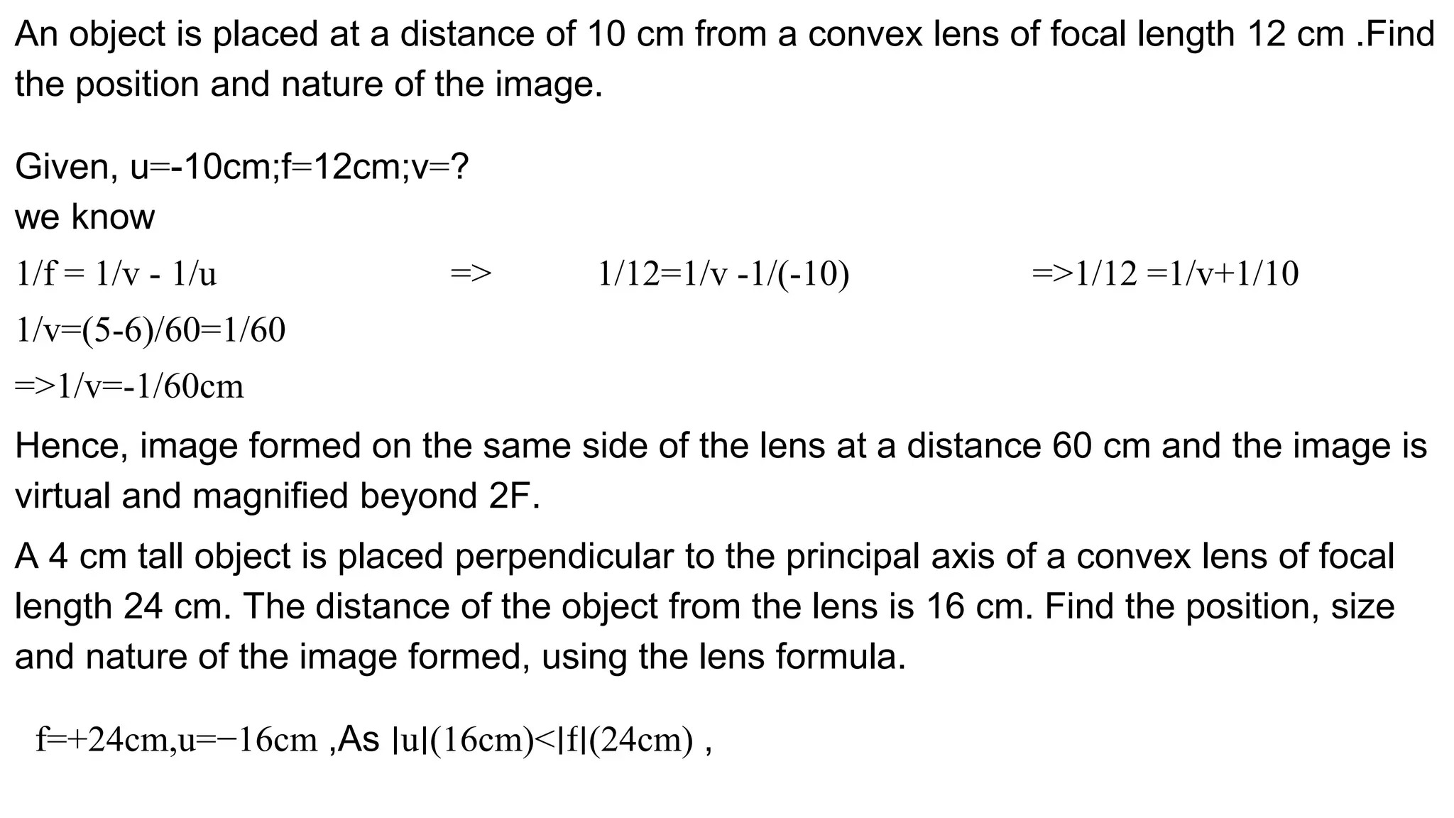 An object is placed at a distance of 10 cm from a convex lens of focal length 12 cm .Find
the position and nature of the image.
Given, u=-10cm;f=12cm;v=?
we know
1/f = 1/v - 1/u => 1/12=1/v -1/(-10) =>1/12 =1/v+1/10
1/v=(5-6)/60=1/60
=>1/v=-1/60cm
Hence, image formed on the same side of the lens at a distance 60 cm and the image is
virtual and magnified beyond 2F.
A 4 cm tall object is placed perpendicular to the principal axis of a convex lens of focal
length 24 cm. The distance of the object from the lens is 16 cm. Find the position, size
and nature of the image formed, using the lens formula.
f=+24cm,u=−16cm ,As ∣u∣(16cm)<∣f∣(24cm) ,
 