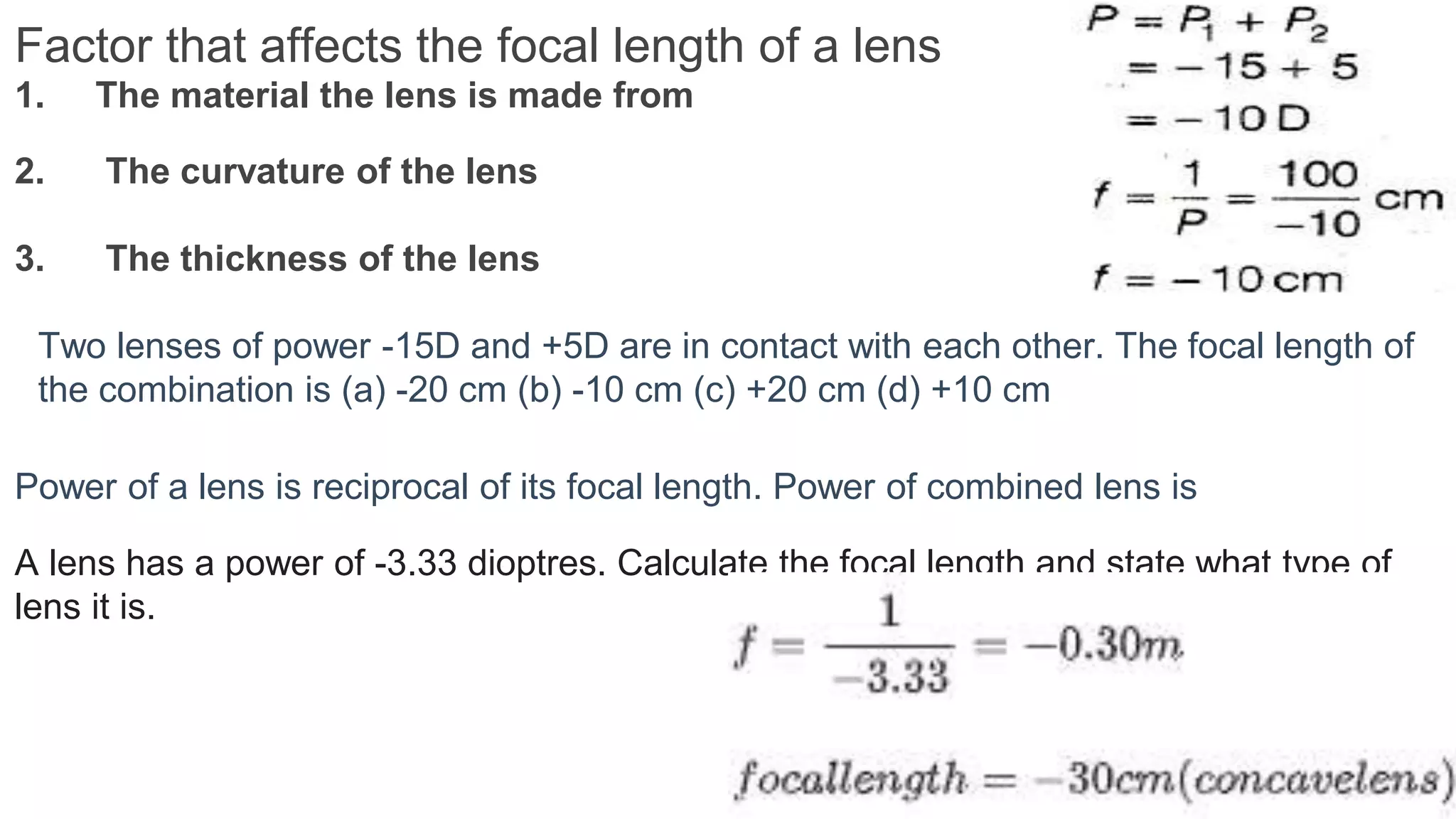 Factor that affects the focal length of a lens
1. The material the lens is made from
2. The curvature of the lens
3. The thickness of the lens
Power of a lens is reciprocal of its focal length. Power of combined lens is
A lens has a power of -3.33 dioptres. Calculate the focal length and state what type of
lens it is.
Two lenses of power -15D and +5D are in contact with each other. The focal length of
the combination is (a) -20 cm (b) -10 cm (c) +20 cm (d) +10 cm
 