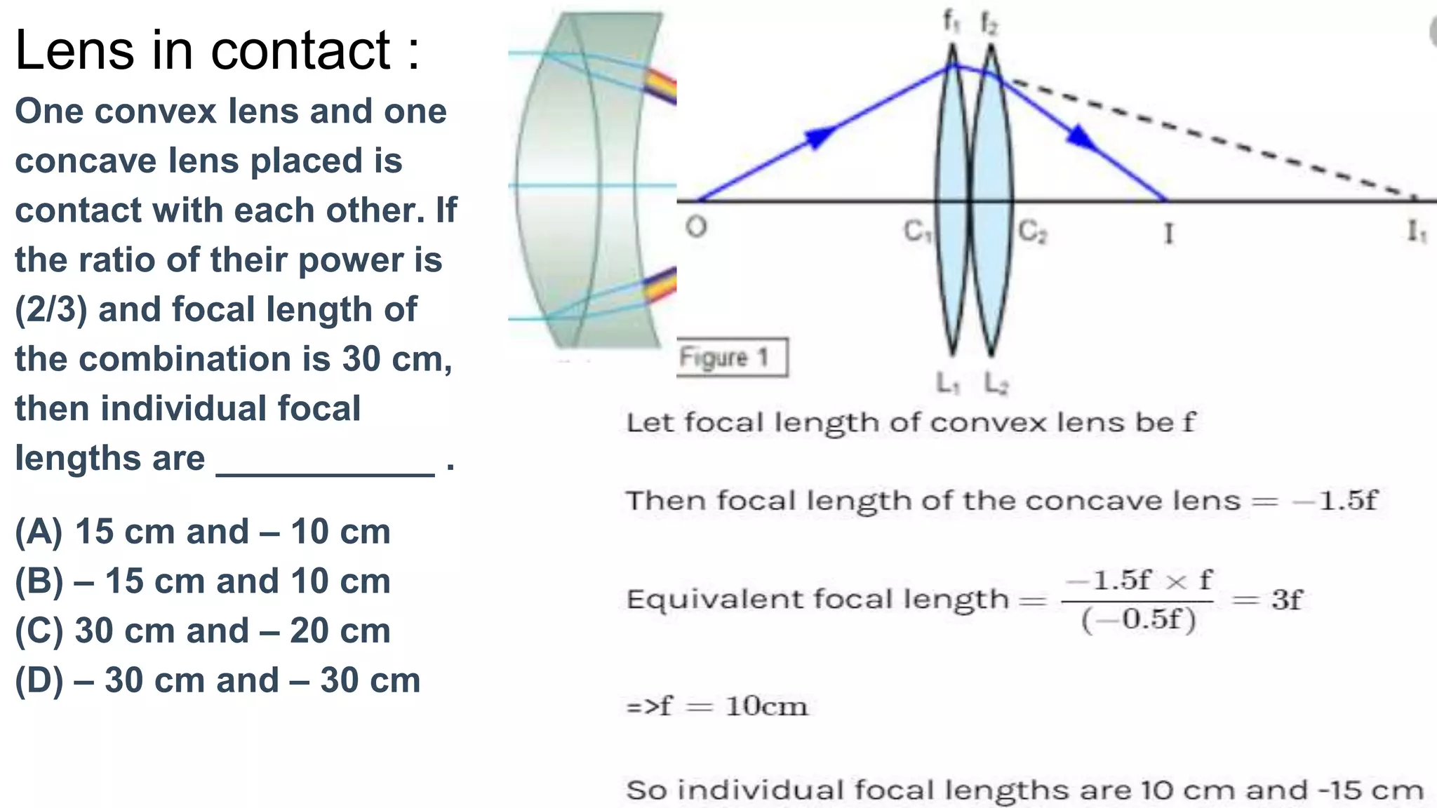 Lens in contact :
One convex lens and one
concave lens placed is
contact with each other. If
the ratio of their power is
(2/3) and focal length of
the combination is 30 cm,
then individual focal
lengths are ___________ .
(A) 15 cm and – 10 cm
(B) – 15 cm and 10 cm
(C) 30 cm and – 20 cm
(D) – 30 cm and – 30 cm
 