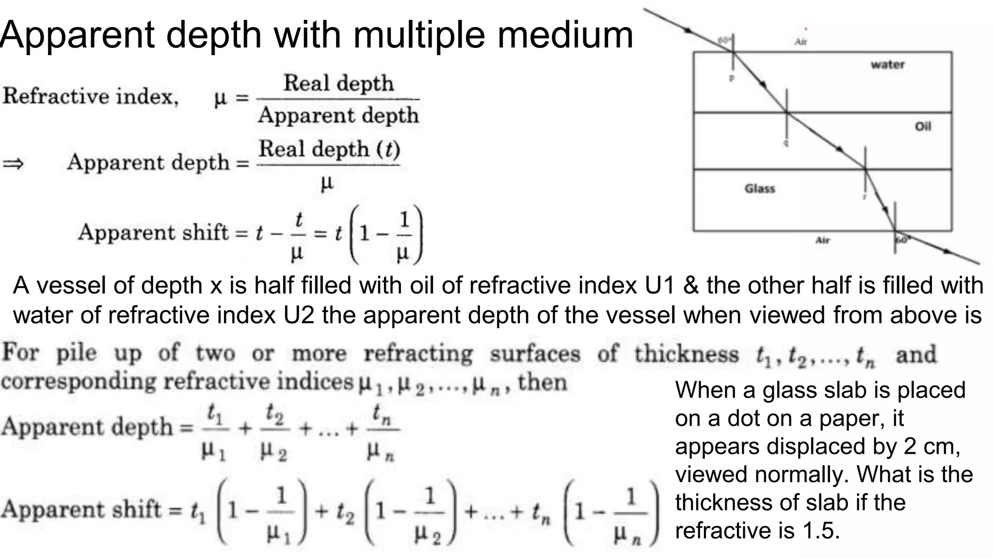 Apparent depth with multiple medium
A vessel of depth x is half filled with oil of refractive index U1 & the other half is filled with
water of refractive index U2 the apparent depth of the vessel when viewed from above is
When a glass slab is placed
on a dot on a paper, it
appears displaced by 2 cm,
viewed normally. What is the
thickness of slab if the
refractive is 1.5.
 