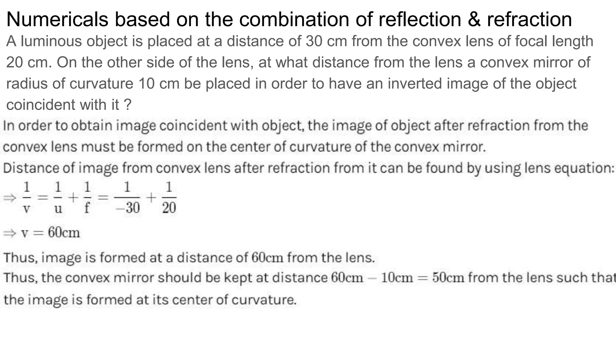 Numericals based on the combination of reflection & refraction
A luminous object is placed at a distance of 30 cm from the convex lens of focal length
20 cm. On the other side of the lens, at what distance from the lens a convex mirror of
radius of curvature 10 cm be placed in order to have an inverted image of the object
coincident with it ?
 