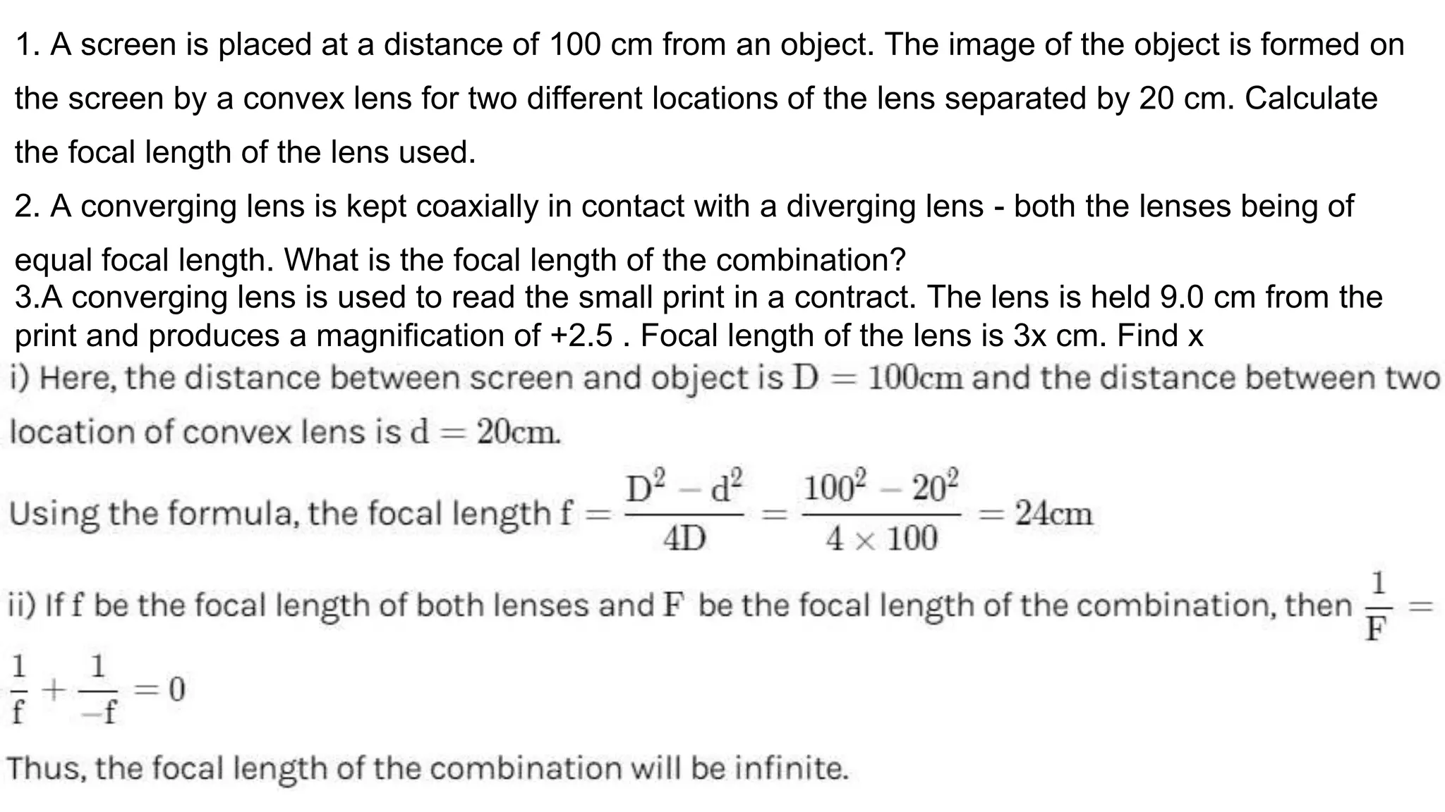 1. A screen is placed at a distance of 100 cm from an object. The image of the object is formed on
the screen by a convex lens for two different locations of the lens separated by 20 cm. Calculate
the focal length of the lens used.
2. A converging lens is kept coaxially in contact with a diverging lens - both the lenses being of
equal focal length. What is the focal length of the combination?
3.A converging lens is used to read the small print in a contract. The lens is held 9.0 cm from the
print and produces a magnification of +2.5 . Focal length of the lens is 3x cm. Find x
 