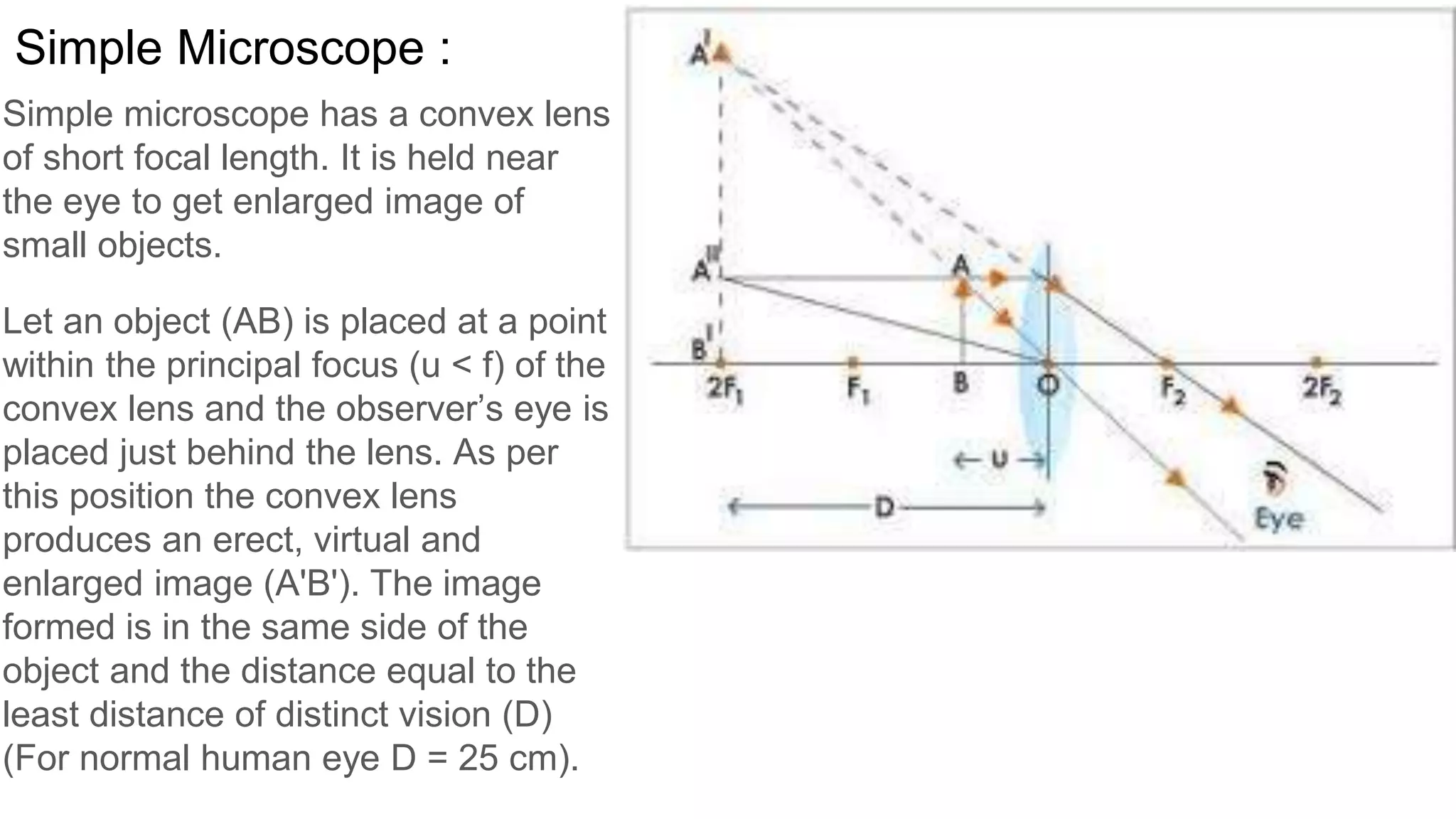 Simple microscope has a convex lens
of short focal length. It is held near
the eye to get enlarged image of
small objects.
Let an object (AB) is placed at a point
within the principal focus (u < f) of the
convex lens and the observer’s eye is
placed just behind the lens. As per
this position the convex lens
produces an erect, virtual and
enlarged image (A'B'). The image
formed is in the same side of the
object and the distance equal to the
least distance of distinct vision (D)
(For normal human eye D = 25 cm).
Simple Microscope :
 