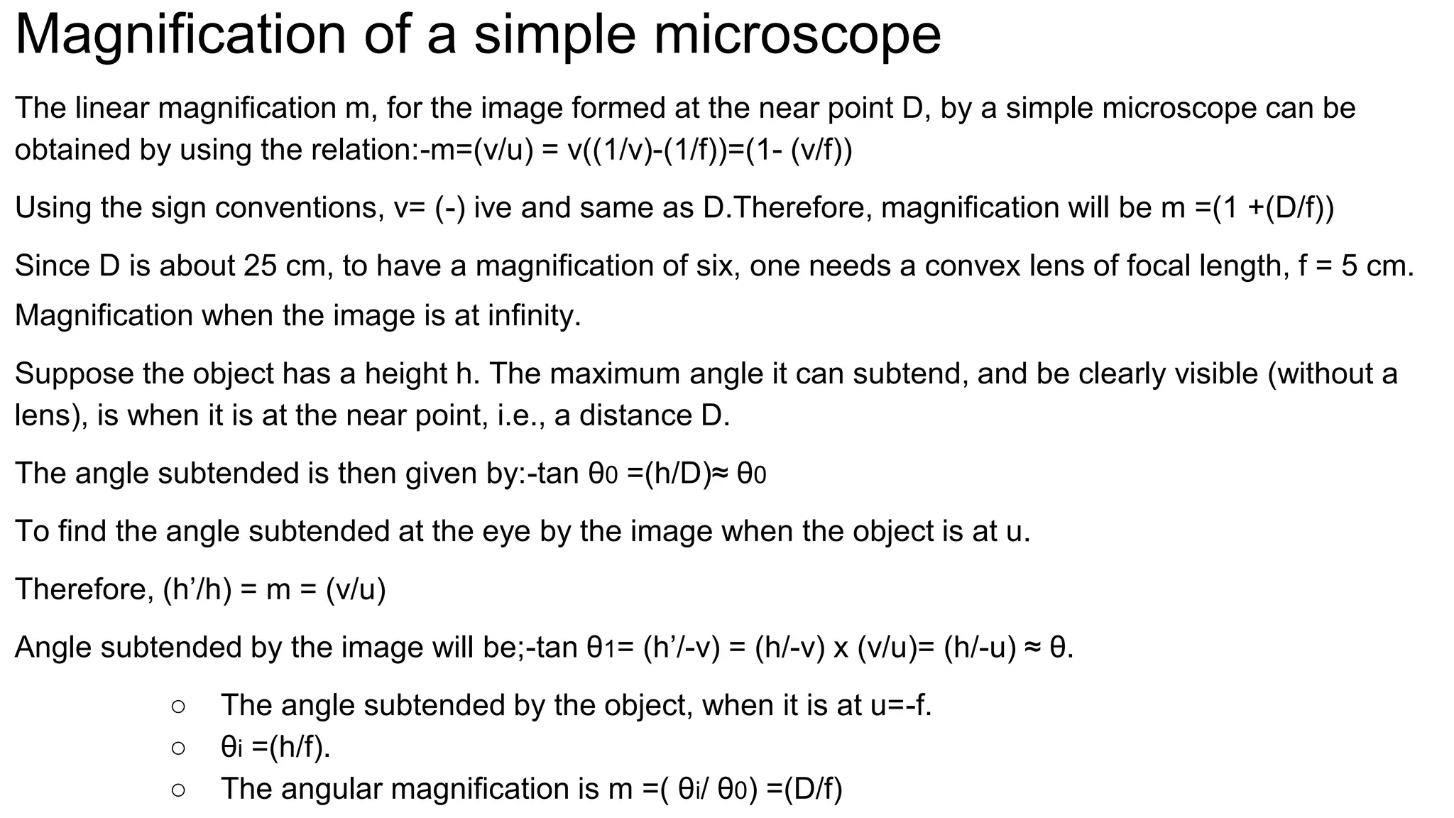 Magnification of a simple microscope
The linear magnification m, for the image formed at the near point D, by a simple microscope can be
obtained by using the relation:-m=(v/u) = v((1/v)-(1/f))=(1- (v/f))
Using the sign conventions, v= (-) ive and same as D.Therefore, magnification will be m =(1 +(D/f))
Since D is about 25 cm, to have a magnification of six, one needs a convex lens of focal length, f = 5 cm.
Magnification when the image is at infinity.
Suppose the object has a height h. The maximum angle it can subtend, and be clearly visible (without a
lens), is when it is at the near point, i.e., a distance D.
The angle subtended is then given by:-tan θ0 =(h/D)≈ θ0
To find the angle subtended at the eye by the image when the object is at u.
Therefore, (h’/h) = m = (v/u)
Angle subtended by the image will be;-tan θ1= (h’/-v) = (h/-v) x (v/u)= (h/-u) ≈ θ.
○ The angle subtended by the object, when it is at u=-f.
○ θi =(h/f).
○ The angular magnification is m =( θi/ θ0) =(D/f)
 
