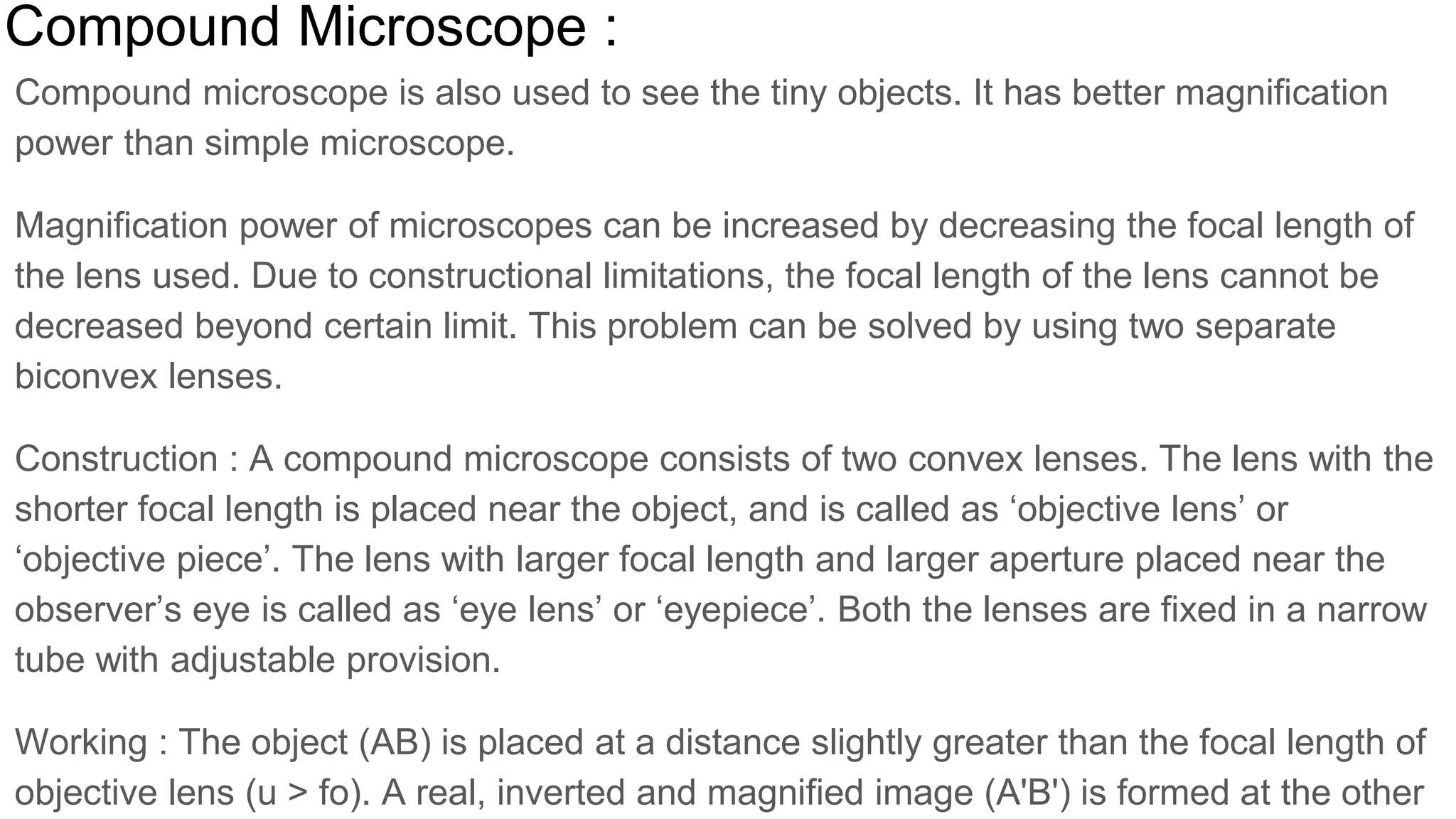 Compound Microscope :
Compound microscope is also used to see the tiny objects. It has better magnification
power than simple microscope.
Magnification power of microscopes can be increased by decreasing the focal length of
the lens used. Due to constructional limitations, the focal length of the lens cannot be
decreased beyond certain limit. This problem can be solved by using two separate
biconvex lenses.
Construction : A compound microscope consists of two convex lenses. The lens with the
shorter focal length is placed near the object, and is called as ‘objective lens’ or
‘objective piece’. The lens with larger focal length and larger aperture placed near the
observer’s eye is called as ‘eye lens’ or ‘eyepiece’. Both the lenses are fixed in a narrow
tube with adjustable provision.
Working : The object (AB) is placed at a distance slightly greater than the focal length of
objective lens (u > fo). A real, inverted and magnified image (A'B') is formed at the other
 