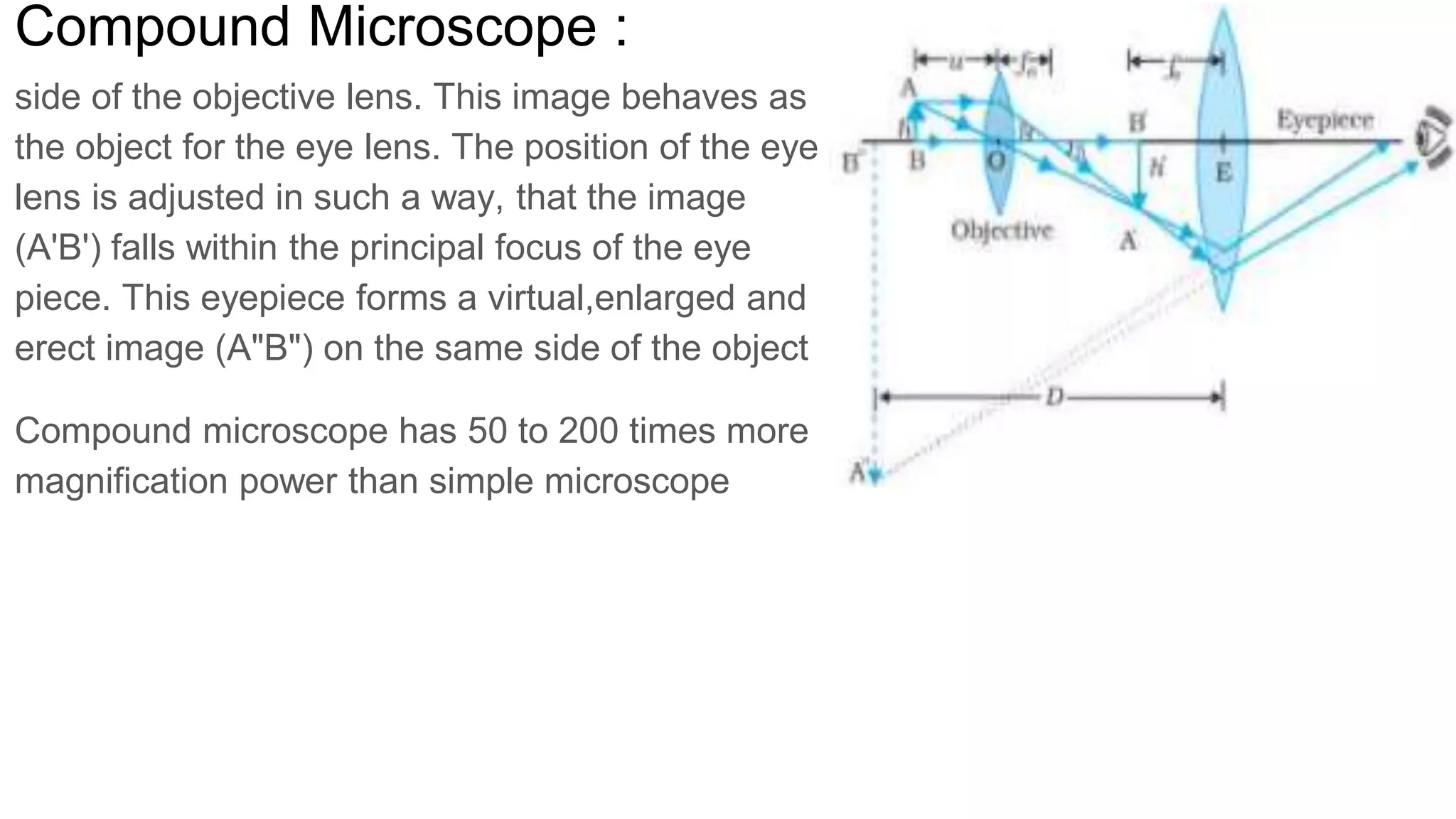 Compound Microscope :
side of the objective lens. This image behaves as
the object for the eye lens. The position of the eye
lens is adjusted in such a way, that the image
(A'B') falls within the principal focus of the eye
piece. This eyepiece forms a virtual,enlarged and
erect image (A"B") on the same side of the object
Compound microscope has 50 to 200 times more
magnification power than simple microscope
 
