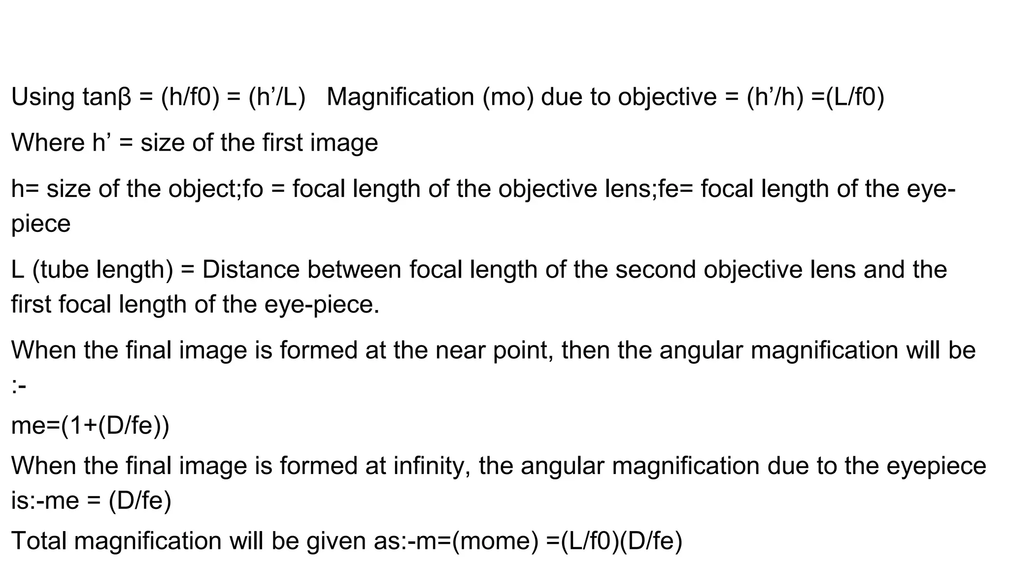 Using tanβ = (h/f0) = (h’/L) Magnification (mo) due to objective = (h’/h) =(L/f0)
Where h’ = size of the first image
h= size of the object;fo = focal length of the objective lens;fe= focal length of the eye-
piece
L (tube length) = Distance between focal length of the second objective lens and the
first focal length of the eye-piece.
When the final image is formed at the near point, then the angular magnification will be
:-
me=(1+(D/fe))
When the final image is formed at infinity, the angular magnification due to the eyepiece
is:-me = (D/fe)
Total magnification will be given as:-m=(mome) =(L/f0)(D/fe)
 