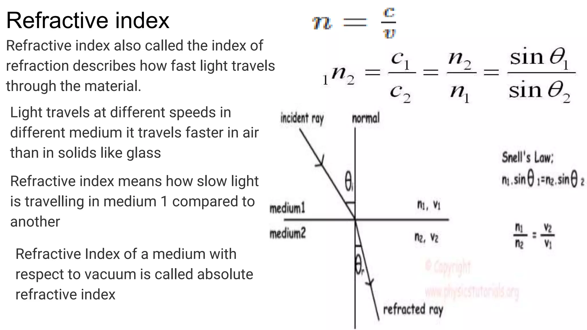 Refractive index
Refractive index also called the index of
refraction describes how fast light travels
through the material.
Light travels at different speeds in
different medium it travels faster in air
than in solids like glass
Refractive index means how slow light
is travelling in medium 1 compared to
another
Refractive Index of a medium with
respect to vacuum is called absolute
refractive index
 